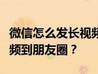 微信怎么发长视频到朋友圈？微信怎么发长视频到朋友圈？