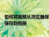 如何将视频从浏览器保存到相册如何将从浏览器下载的视频保存到相册