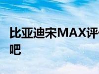 比亚迪宋MAX评价说说这款车比亚迪宋MAX吧