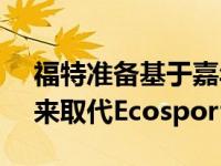 福特准备基于嘉年华开发一款新的小型SUV来取代Ecosport