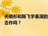 关晓彤和陈飞宇表演的综艺节目叫什么名字？他们之间会有合作吗？