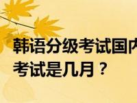 韩语分级考试国内考多少小时？韩国初级分级考试是几月？