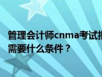 管理会计师cnma考试报名条件 申请CNMA初级管理会计师需要什么条件？