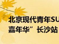 北京现代青年SUV全新一代ix25来袭“现代嘉年华”长沙站