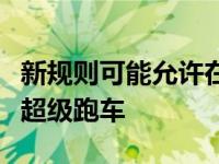 新规则可能允许在世界顶级耐力锦标赛中设计超级跑车