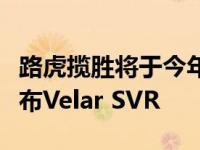 路虎揽胜将于今年夏天在欧洲开始销售之前发布Velar SVR