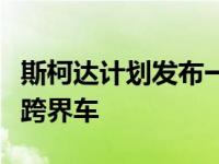 斯柯达计划发布一款基于小型法比亚的紧凑型跨界车