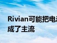 Rivian可能把电动R1T皮卡和R1S SUV定位成了主流