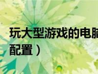 玩大型游戏的电脑配置图（玩大型游戏的电脑配置）