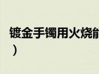 镀金手镯用火烧能不能烧黑（镀金手镯在哪买）