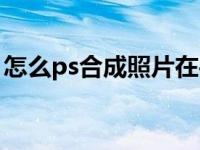 怎么ps合成照片在手机上（怎么ps合成照片）