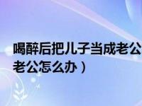 喝醉后把儿子当成老公怎么办咨询实录（喝醉后把儿子当成老公怎么办）