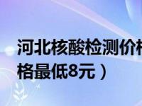 河北核酸检测价格最低8元（河北核酸检测价格最低8元）