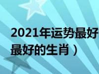 2021年运势最好的生肖是什么（2021年运势最好的生肖）