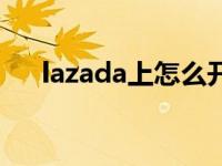 lazada上怎么开店（lazada上货助手）