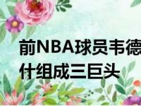 前NBA球员韦德回顾了十年前与詹姆斯和波什组成三巨头