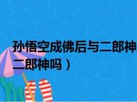 孙悟空成佛后与二郎神地位谁更高（孙悟空成佛后能打得过二郎神吗）