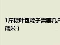 1斤粽叶包粽子需要几斤糯米（1斤粽叶包粽子应该需要几斤糯米）