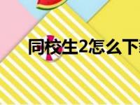 同校生2怎么下载（同校生2怎么操作）