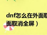 dnf怎么在外面取消全屏显示（dnf怎么在外面取消全屏）