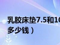 乳胶床垫7.5和10 怎么选（7 5乳胶床垫一般多少钱）