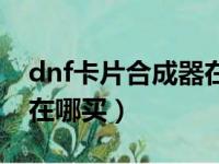 dnf卡片合成器在哪里购买（dnf卡片合成器在哪买）