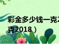 彩金多少钱一克2018年价格（彩金多少钱一克2018）