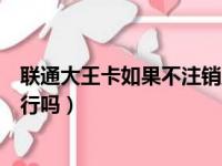 联通大王卡如果不注销直接扔了会咋样（联通大王卡不注销行吗）