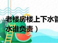 老楼房楼上下水管漏水谁负责（楼上下水管漏水谁负责）