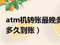 atm机转账最晚多久到账户（atm机转账最晚多久到账）