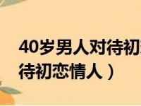 40岁男人对待初恋情人的态度（40岁男人对待初恋情人）