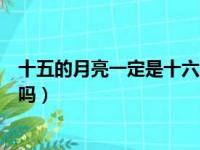 十五的月亮一定是十六圆吗对吗（十五的月亮一定是十六圆吗）