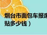 烟台市面包车报废补贴多少钱（面包车报废补贴多少钱）