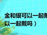 金和银可以一起戴吗有风水作用吗（金和银可以一起戴吗）