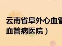 云南省阜外心血管病医院地址（云南省阜外心血管病医院）