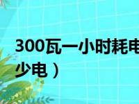 300瓦一小时耗电多少（300瓦10个小时耗多少电）