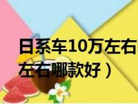 日系车10万左右哪款好女士开（日系车10万左右哪款好）