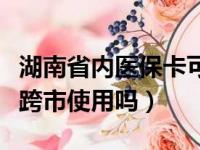 湖南省内医保卡可以跨市使用吗（医保卡可以跨市使用吗）