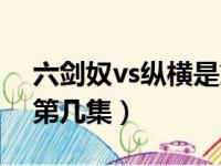 六剑奴vs纵横是第几集的（六剑奴vs纵横是第几集）