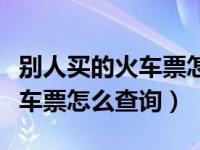 别人买的火车票怎么查询到信息（别人买的火车票怎么查询）