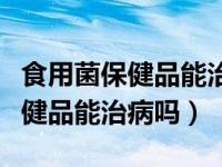 食用菌保健品能治病吗多少钱一瓶（食用菌保健品能治病吗）