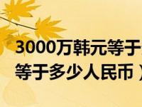 3000万韩元等于多少人民币元（3000万韩元等于多少人民币）