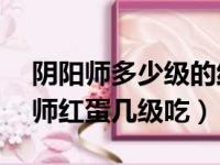 阴阳师多少级的红蛋可以喂满20级怪（阴阳师红蛋几级吃）