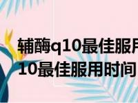 辅酶q10最佳服用时间可服多长时间（辅酶q10最佳服用时间）