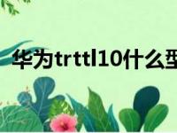 华为trttl10什么型号的手机（华为trttl10）