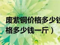 废紫铜价格多少钱一斤今日报价表（废紫铜价格多少钱一斤）