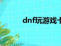 dnf玩游戏卡（玩dnf卡怎么办）