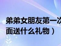 弟弟女朋友第一次见面送什么礼物（第一次见面送什么礼物）