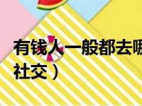 有钱人一般都去哪些地方（有钱人一般去哪里社交）