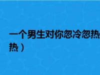 一个男生对你忽冷忽热地这是为什么（一个男生对你忽冷忽热）